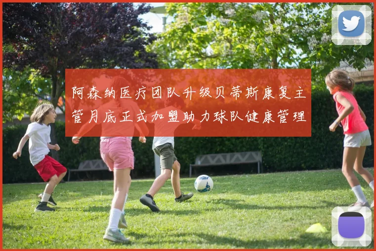 阿森纳医疗团队升级贝蒂斯康复主管月底正式加盟助力球队健康管理