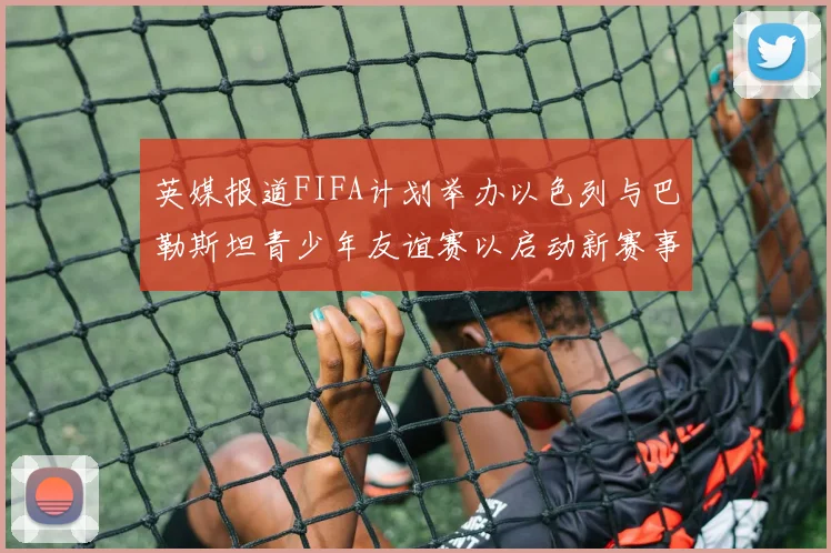 英媒报道FIFA计划举办以色列与巴勒斯坦青少年友谊赛以启动新赛事