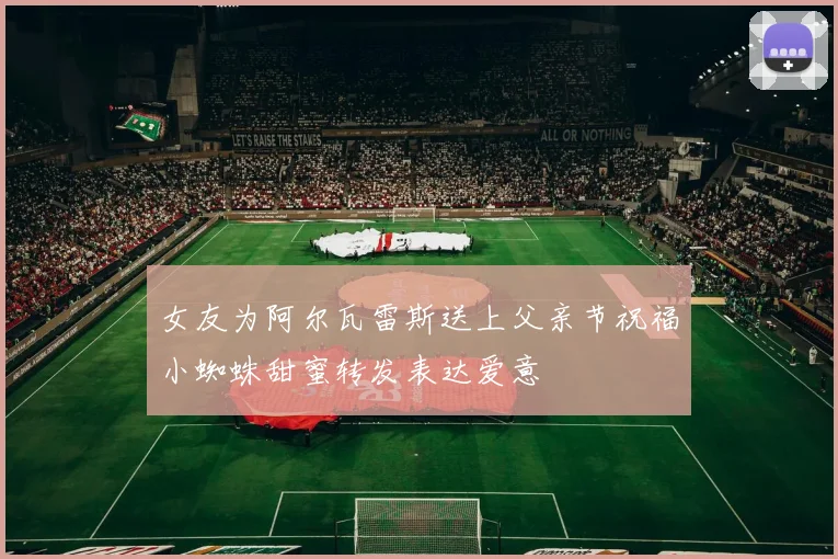 女友为阿尔瓦雷斯送上父亲节祝福小蜘蛛甜蜜转发表达爱意