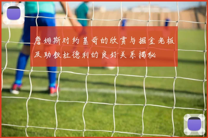 詹姆斯对约基奇的欣赏与掘金老板及助教杜德利的良好关系揭秘