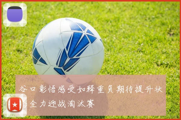 谷口彰悟感受如释重负期待提升状态全力迎战淘汰赛