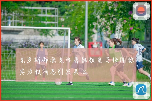 克罗斯辟谣克洛普执教皇马传闻称其为假消息引发关注