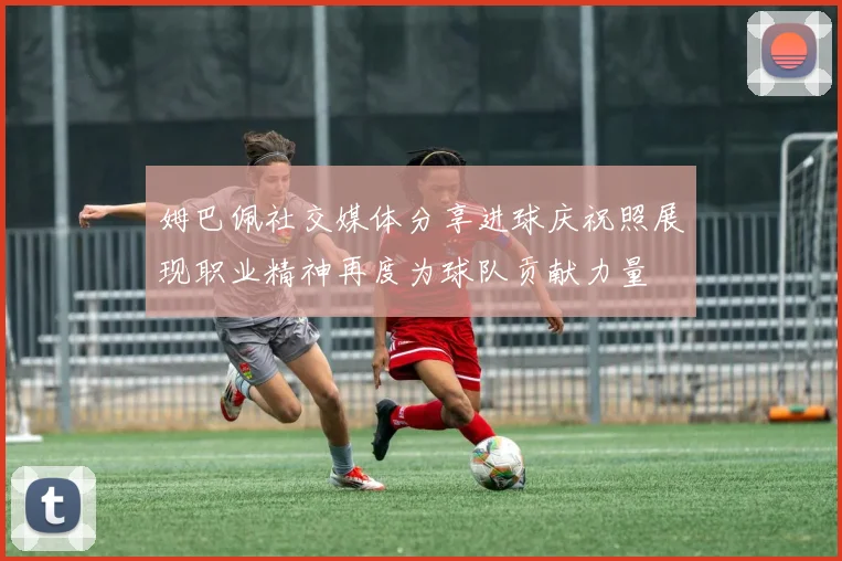 姆巴佩社交媒体分享进球庆祝照展现职业精神再度为球队贡献力量