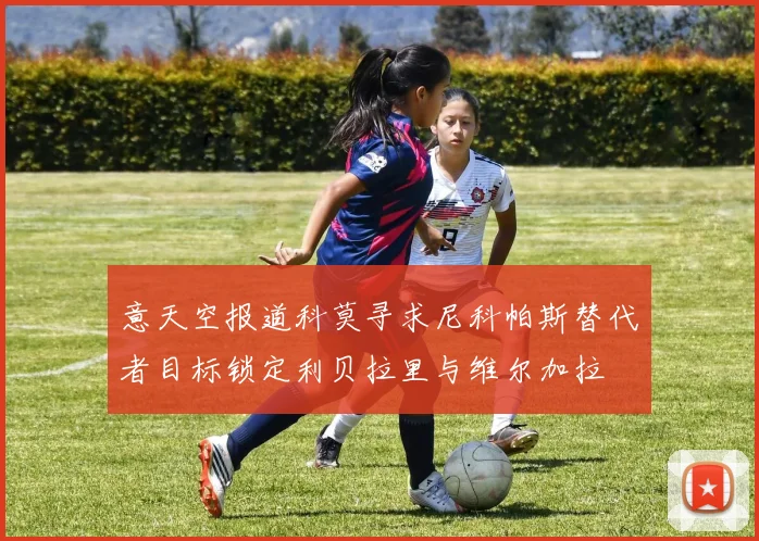 意天空报道科莫寻求尼科帕斯替代者目标锁定利贝拉里与维尔加拉