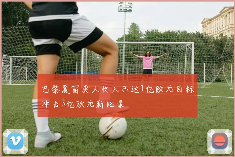 巴黎夏窗卖人收入已达1亿欧元目标冲击3亿欧元新纪录