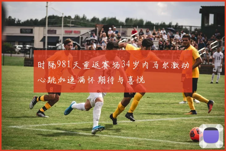 时隔981天重返赛场34岁内马尔激动心跳加速满怀期待与喜悦