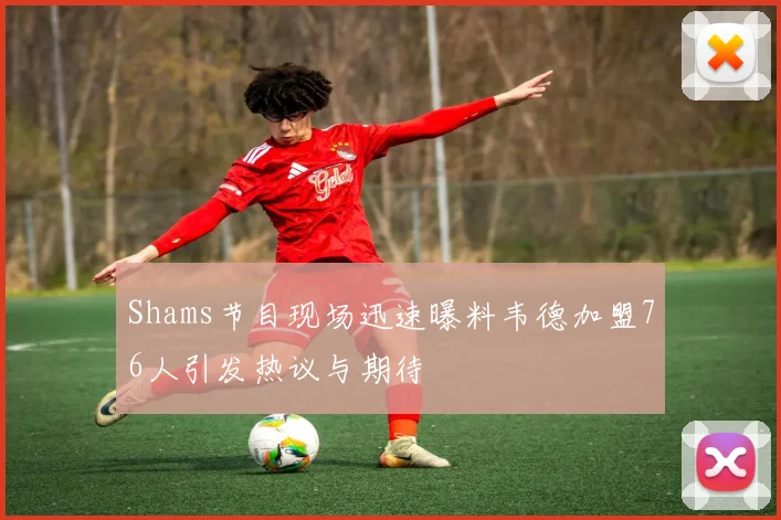 Shams节目现场迅速曝料韦德加盟76人引发热议与期待