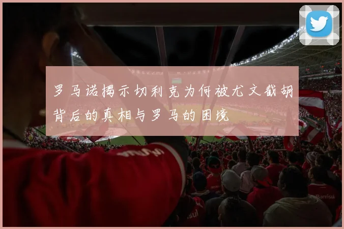 罗马诺揭示切利克为何被尤文截胡背后的真相与罗马的困境