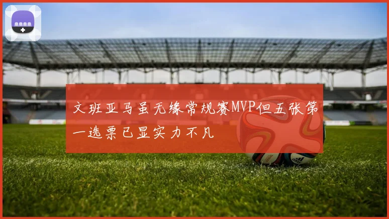 文班亚马虽无缘常规赛MVP但五张第一选票已显实力不凡