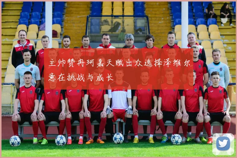 主帅赞冉珂嘉天赋出众选择泽维尔意在挑战与成长