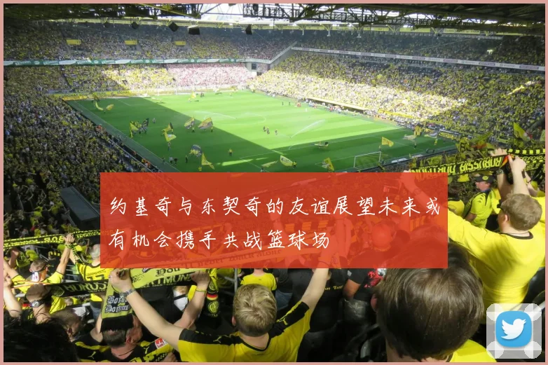 约基奇与东契奇的友谊展望未来或有机会携手共战篮球场