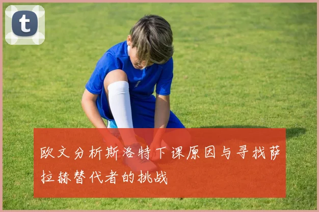 欧文分析斯洛特下课原因与寻找萨拉赫替代者的挑战