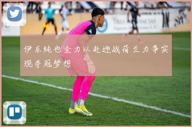 伊东纯也全力以赴迎战荷兰力争实现夺冠梦想