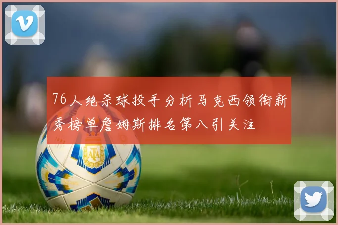 76人绝杀球投手分析马克西领衔新秀榜单詹姆斯排名第八引关注