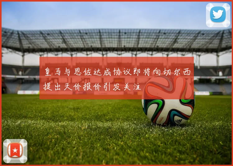 皇马与恩佐达成协议即将向切尔西提出天价报价引发关注