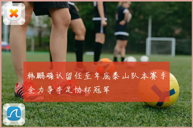 韩鹏确认留任至年底泰山队本赛季全力争夺足协杯冠军