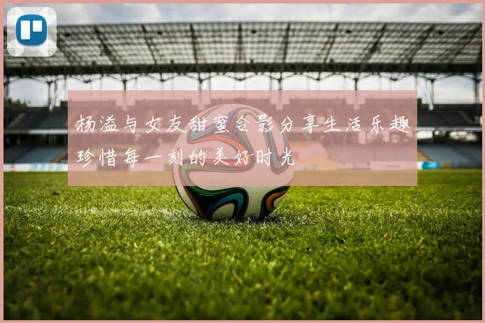 杨溢与女友甜蜜合影分享生活乐趣珍惜每一刻的美好时光