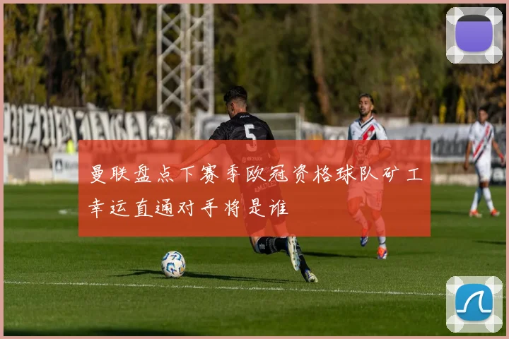 曼联盘点下赛季欧冠资格球队矿工幸运直通对手将是谁